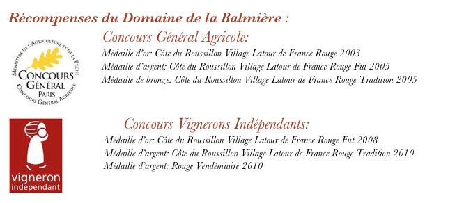 Récompenses du Domaine de la Balmière : 
 ￼  Concours Général Agricole:
    Médaille d’or: Côte du Roussillon Village Latour de France Rouge 2003
    Médaille d’argent: Côte du Roussillon Village Latour de France Rouge Fut 2005
    Médaille de bronze: Côte du Roussillon Village Latour de France Rouge Tradition 2005

￼    
        Concours Vignerons Indépendants: 
            Médaille d’or: Côte du Roussillon Village Latour de France Rouge Fut 2008
            Médaille d’argent: Côte du Roussillon Village Latour de France Rouge Tradition 2010
            Médaille d’argent: Rouge Vendémiaire 2010